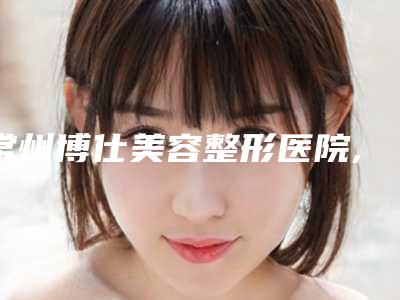 常州博仕美容整形医院,常州卡瑞皙医疗美容口碑大PK