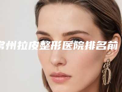 常州拉皮整形医院排名前三(常州拉皮整形医院排名前三名)