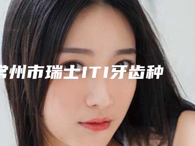 常州市瑞士ITI牙齿种植医生排名前七揭晓-常州市瑞士ITI牙齿种植口腔医生