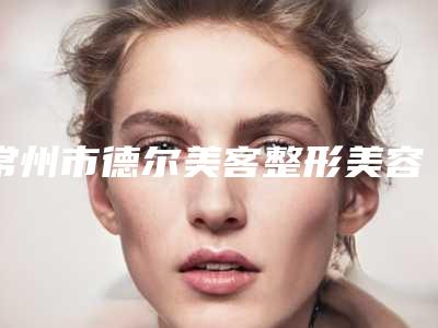 常州市德尔美客整形美容医院,常州圣缇雅医疗美容整形门诊部看看哪家实力强