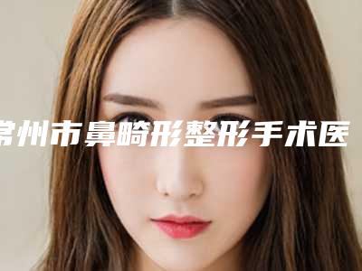 常州市鼻畸形整形手术医院排行榜发布(常州市鼻畸形整形手术整形医院)