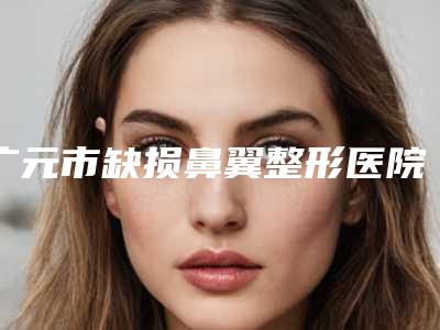 广元市缺损鼻翼整形医院比较正规(广元市中心医院诚挚推荐给您)