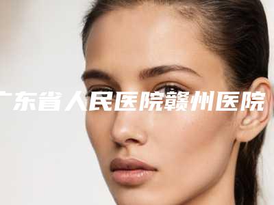 广东省人民医院赣州医院,赣南医学院第一附属医院整形美容外科你比较喜欢哪一家