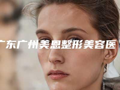 广东广州美恩整形美容医院怎么样?医院资料大盘点!收费贵吗?