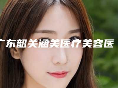 广东韶关涵美医疗美容医院,韶关欣华医疗美容诊所哪家便宜又好