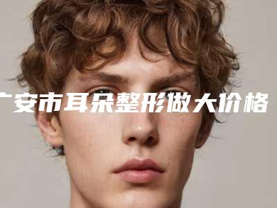 广安市耳朵整形做大价格(费用)免费一览-广安市耳朵整形做大费用要花多少钱