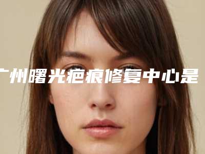 广州曙光疤痕修复中心是正规医院吗?医院详细资料更新!