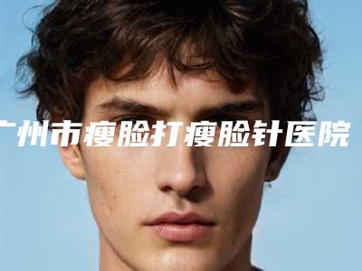 广州市瘦脸打瘦脸针医院好-广州紫熙医疗美容门诊部优质口碑医生推荐