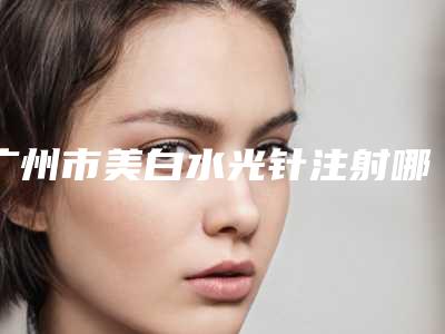 广州市美白水光针注射哪些医院好(百莲凯医疗美容门诊部便宜又正规)