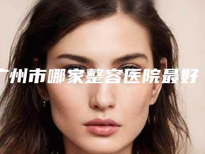 广州市哪家整容医院最好(中山大学附属第一医院整形修复外科实力锁定前三)