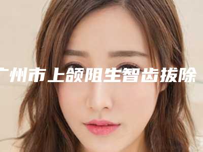 广州市上颌阻生智齿拔除(完全萌出)口碑好的医生是哪个-广州市上颌阻生智齿拔除(完全萌出)口腔医生