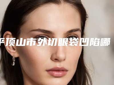 平顶山市外切眼袋凹陷哪里整形医院好(平顶山华美医疗美容是良心)