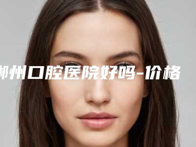 郴州口腔医院好吗-价格表项目更新