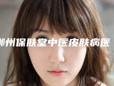 郴州保肤堂中医皮肤病医院,郴州姬妍芯医疗美容门诊部整形谁做的好价格表
