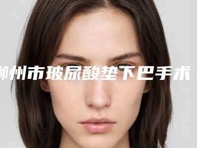 郴州市玻尿酸垫下巴手术医院排名榜十强威媒体测评-郴州市第一人民医院整形烧伤科与郴州市第三人民医院(三医院)整形美容科名单