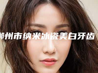 郴州市纳米冰瓷美白牙齿医生在榜清单口碑出圈实力吸粉-郴州市纳米冰瓷美白牙齿口腔医生