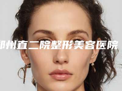 郑州直二院整形美容医院下巴紧致价格需要多少钱