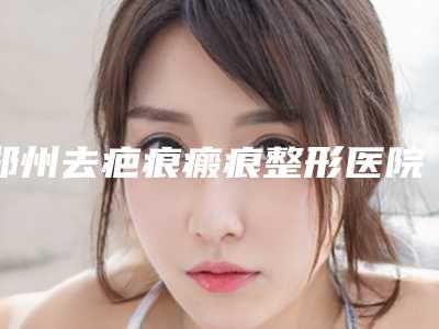 郑州去疤痕瘢痕整形医院排行榜前八整形有保障-郑州安格润医疗美容门诊