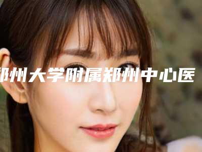 郑州大学附属郑州中心医院(郑州市中心医院)整形科鼻子朝天手术项目攻略get-附整形价目表