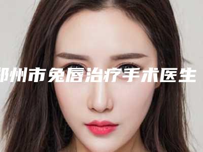 郑州市兔唇治疗手术医生排名榜前十位医美医生点评(兰坤医生超全专家攻略)