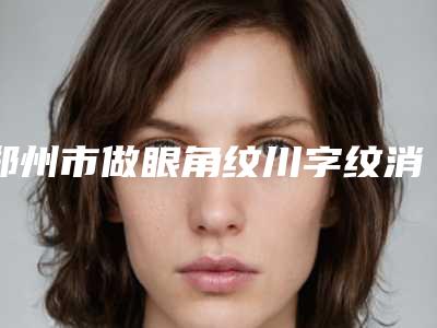 郑州市做眼角纹川字纹消除医院-郑州营绣医疗美容门诊部广受网友好评_