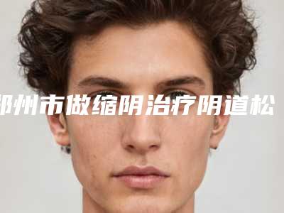 郑州市做缩阴治疗阴道松弛医院的排名-缩阴治疗阴道松弛手术费需要多少钱