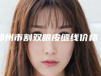 郑州市割双眼皮缝线价格(收费标准)优惠在线预览-郑州市割双眼皮缝线均价为8401元