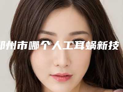 郑州市哪个人工耳蜗新技术医院好(郑州大学第一附属医院整形美容外科靠谱权威)