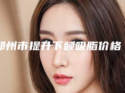 郑州市提升下颌吸脂价格(收费标准)超火出炉(近6个月均价为:35149元)
