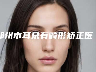 郑州市耳朵有畸形矫正医生综合实力口碑榜哪里好-郑州市徐公良整形医生
