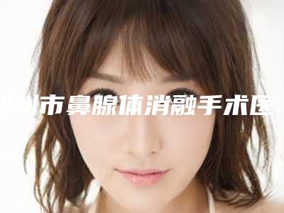 郑州市鼻腺体消融手术医院排行前十口碑点评(郑州顺柳姮美医疗美容整形门诊部优质任你选择)