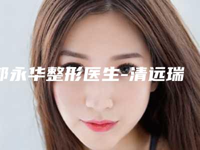 郭永华整形医生-清远瑞丽医疗整形美容门诊部郭永华医师技术对比盘点