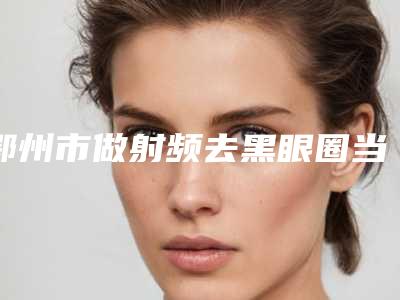 鄂州市做射频去黑眼圈当地正规集中一览(鄂州市做射频去黑眼圈整形医院)