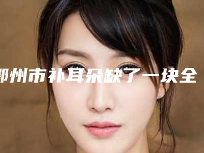 鄂州市补耳朵缺了一块全新价格表,医生真人案例-鄂州市补耳朵缺了一块费用到底需要多少