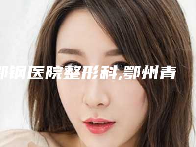 鄂钢医院整形科,鄂州青春泉医疗美容门诊部实力PK口碑擅长点这里