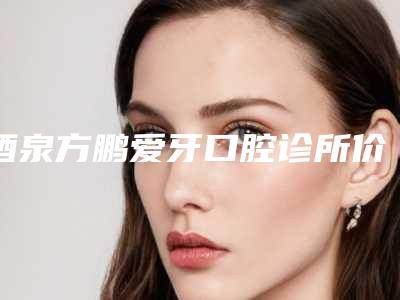 酒泉方鹏爱牙口腔诊所价格表大全详细一览-槽牙磨损严重补牙一次价格多少钱