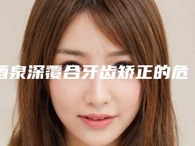 酒泉深覆合牙齿矫正的危害和副作用分别是什么