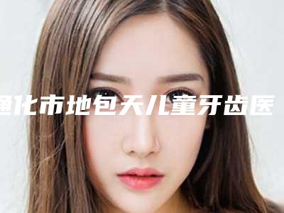 通化市地包天儿童牙齿医生上榜清单大全-通化市林泉口腔医生