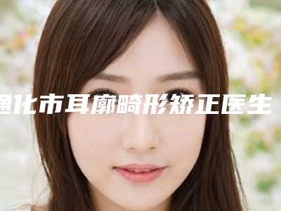 通化市耳廓畸形矫正医生排行前十佳哪个更好-任宏伟医生爱美人士信赖之选