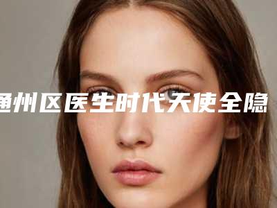 通州区医生时代天使全隐形矫正-双模哪个医生最好(钟磊医生好评如潮)