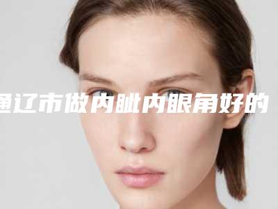 通辽市做内眦内眼角好的医院(通辽市内眦内眼角医院上榜名单前十位名单提前看)