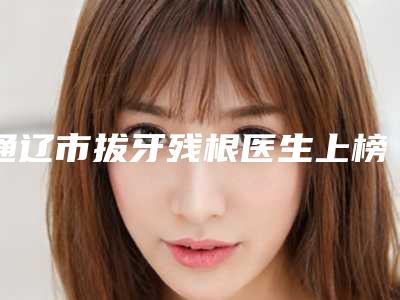 通辽市拔牙残根医生上榜清单前十强哪位靠谱-通辽市敖日格勒口腔医生