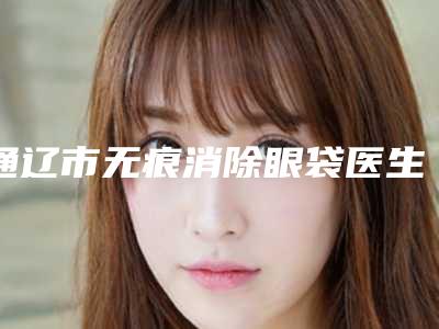 通辽市无痕消除眼袋医生上榜清单前十佳实力对比-牛永杰医生技术出挑