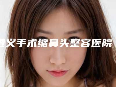 遵义手术缩鼻头整容医院排行榜前八整形有保障,遵义医学院附属医院拒绝摆烂