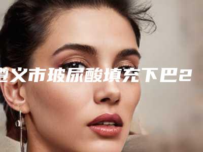 遵义市玻尿酸填充下巴2025价格表(费用)明细清单一览