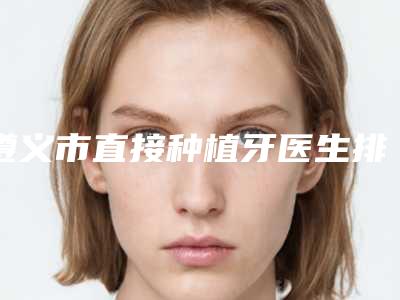 遵义市直接种植牙医生排行榜前十强详细贴一览-遵义市王益口腔医生