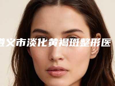 遵义市淡化黄褐斑整形医院(遵义市红十字会揭晓_一键收藏)