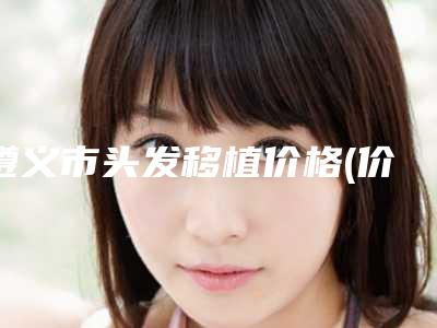 遵义市头发移植价格(价目)表2025版特惠来袭-遵义市头发移植一般什么价位