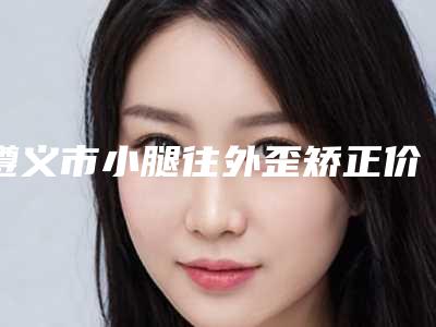 遵义市小腿往外歪矫正价格收费表优惠活动价一览-遵义市小腿往外歪矫正一般价格需要多少