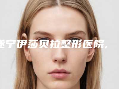 遂宁伊莎贝拉整形医院,遂宁兴尚美医疗美容门诊部二强争霸看你选哪家